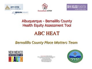 Albuquerque - Bernalillo County Health Equity Assessment Tool ABC HEAT   Bernalillo County Place Matters Team   Thomas N. Scharmen , MA, MPH, Epidemiologist Regions 1 & 3, Office of Community Assessment, Planning and Evaluation Public Health Division, New Mexico Department of Health North Valley Public Health Office 7704-A 2nd St, NW Albuquerque, NM 87107 Telephone: 897-5700 ext 126; Fax: 897-1010 E-mail:  [email_address]   