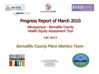 Progress Report of March 2010 Albuquerque - Bernalillo County Health Equity Assessment Tool ABC HEAT   Bernalillo County Place Matters Team   Thomas N. Scharmen , MA, MPH, Epidemiologist Regions 1 & 3, Office of Community Assessment, Planning and Evaluation Public Health Division, New Mexico Department of Health North Valley Public Health Office 7704-A 2nd St, NW Albuquerque, NM 87107 Telephone: 897-5700 ext 126; Fax: 897-1010 E-mail:  [email_address]   