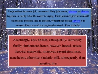 Conjunctions have one job, to connect. They join words, phrases, or clauses
together to clarify what the writer is saying. Their presence provides smooth
transitions from one idea to another. When the job of an adverb is to
connect ideas, we call it a conjunctive adverb. Here is the list
Accordingly, also, besides, consequently, conversely,
finally, furthermore, hence, however, indeed, instead,
likewise, meanwhile, moreover, nevertheless, next,
nonetheless, otherwise, similarly, still, subsequently, then,
therefore, thus
 