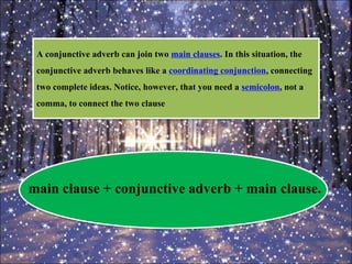 A conjunctive adverb can join two main clauses. In this situation, the
conjunctive adverb behaves like a coordinating conjunction, connecting
two complete ideas. Notice, however, that you need a semicolon, not a
comma, to connect the two clause
main clause + conjunctive adverb + main clause.
 