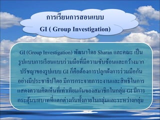 การเรียนการสอนแบบ
GI ( Group Investigation)
GI (Group Investigation) พัฒนาโดย Sharan และคณะ เป็น
รูปแบบการเรียนแบบร่วมมือที่มีความซับซ้อนและกว้างมาก
ปรัชญาของรูปแบบ GI ก็คือต้องการปลูกฝังการร่วมมือกัน
อย่างมีประชาธิปไตย มีการกระจายภาระงานและสิทธิในการ
แสดงความคิดเห็นที่เท่าเทียมกันของสมาชิกในกลุ่ม GI มีการ
กระตุ้นบทบาทที่แตกต่างกันทั้งภายในกลุ่มและระหว่างกลุ่ม
 