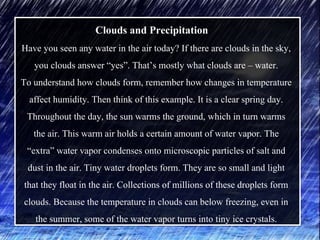 Clouds and Precipitation
Have you seen any water in the air today? If there are clouds in the sky,
you clouds answer “yes”. That’s mostly what clouds are – water.
To understand how clouds form, remember how changes in temperature
affect humidity. Then think of this example. It is a clear spring day.
Throughout the day, the sun warms the ground, which in turn warms
the air. This warm air holds a certain amount of water vapor. The
“extra” water vapor condenses onto microscopic particles of salt and
dust in the air. Tiny water droplets form. They are so small and light
that they float in the air. Collections of millions of these droplets form
clouds. Because the temperature in clouds can below freezing, even in
the summer, some of the water vapor turns into tiny ice crystals.
 