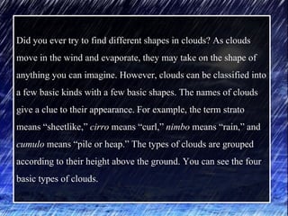 Did you ever try to find different shapes in clouds? As clouds
move in the wind and evaporate, they may take on the shape of
anything you can imagine. However, clouds can be classified into
a few basic kinds with a few basic shapes. The names of clouds
give a clue to their appearance. For example, the term strato
means “sheetlike,” cirro means “curl,” nimbo means “rain,” and
cumulo means “pile or heap.” The types of clouds are grouped
according to their height above the ground. You can see the four
basic types of clouds.
 