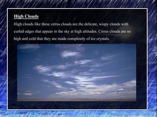 High Clouds
High clouds like these cirrus clouds are the delicate, wispy clouds with
curled edges that appear in the sky at high altitudes. Cirrus clouds are so
high and cold that they are made completely of ice crystals.
 