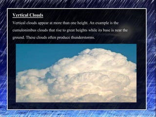 Vertical Clouds
Vertical clouds appear at more than one height. An example is the
cumulonimbus clouds that rise to great heights while its base is near the
ground. These clouds often produce thunderstorms.
 
