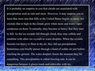 It is probably no surprise to you that clouds are associated with
precipitation such as rain and snow. However, it may surprise you to
learn that most rain that falls in the United States begins as snow. Ice
crystals that re high in the clouds grow when more and water vapor
condenses on them. Eventually, they become so heavy that they start
to fall. As the ice crystals fall through cloud, they may collide and
combine with other ice crystals or water droplets. When the crystals
become too heavy to float in the air, they fall ass precipitation.
Sometimes rain briefly passes through a band of colder air just before
reaching the ground. The water droplets freeze the moment they hit
something. This precipitation is called freezing rain. It can be
dangerous because it glazes roads and sidewalks with ice.
 