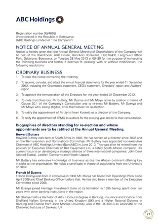 21
Registration number 99/4865)
(Incorporated in the Republic of Botswana)
(ABC Holdings Limited or “the Company”)
NOTICE OF ANNUAL GENERAL MEETING
Notice is hereby given that the Annual General Meeting of Shareholders of the Company will
be held at the Boardroom, ABC House, BancABC Botswana, Plot 62433, Fairground Office
Park, Gaborone, Botswana, on Tuesday 28 May 2013 at 09h30 for the purpose of transacting
the following business and further if deemed fit, passing, with or without modification, the
following resolutions:
ORDINARY BUSINESS:
1.	 To read the notice convening the meeting.
2.	To receive, consider, and adopt the annual financial statements for the year ended 31 December
2012, including the Chairman’s statement, CEO’s statement, Directors’ report and Auditors’
report.
3.	 To approve the remuneration of the Directors for the year ended 31 December 2012.
4.	To note that Directors, Mr Buttery, Mr Dzanya and Mr Moyo retire by rotation in terms of
Clause 30.1 of the Company’s Constitution and to re-elect Mr Buttery, Mr Dzanya and
Mr Moyo who, being eligible, offer themselves for re-election.
5.	 To ratify the appointment of Mr Jyrki Ilmari Koskelo as a director of the Company.
6.	 To ratify the appointment of KPMG as auditors for the ensuing year and to fix their remuneration.
Biographies of directors standing for re-election and whose
appointments are to be ratified at the Annual General Meeting.
Howard Buttery
Howard Buttery was born in South Africa in 1946. He has served as a director since 2003 and
on the Remuneration and Nominations Committee. Mr Buttery was appointed non-executive
Chairman of ABC Holdings Limited (BancABC) in June 2010. This was after he retired from the
position of Executive Chairman of Bell Equipment Ltd, a listed South African company. His
current focus is on developing a strategic alliance of three international companies: John Deer
(United States), Liebher (Germany) and Hitachi (Japan).
Mr Buttery has extensive knowledge of business across the African continent offering key
in-sight to the organisation. He holds a certificate in theory of accounting from the University
of Natal.
Francis M Dzanya
Francis Dzanya was born in Zimbabwe in 1960. Mr Dzanya has been Chief Operating Officer since
April 2008 and Chief Banking Officer before that. He has also been a member of the Executive
Committee since 2006.
Mr Dzanya joined Heritage Investment Bank at its formation in 1995 having spent over ten
years with other banking institutions in the region.
Mr Dzanya holds a Bachelor of Arts (Honours) degree in Banking, Insurance and Finance from
Sheffield Hallam University in the United Kingdom (UK) and a Higher National Diploma in
Banking and Finance from John Moores University, also in the UK and is an Associate of the
Chartered Institute of Bankers, UK.
 