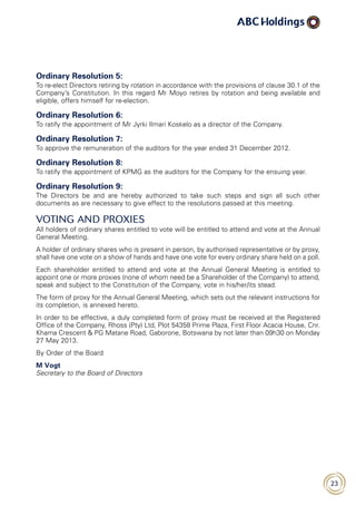 23
Ordinary Resolution 5:
To re-elect Directors retiring by rotation in accordance with the provisions of clause 30.1 of the
Company’s Constitution. In this regard Mr Moyo retires by rotation and being available and
eligible, offers himself for re-election.
Ordinary Resolution 6:
To ratify the appointment of Mr Jyrki Ilmari Koskelo as a director of the Company.
Ordinary Resolution 7:
To approve the remuneration of the auditors for the year ended 31 December 2012.
Ordinary Resolution 8:
To ratify the appointment of KPMG as the auditors for the Company for the ensuing year.
Ordinary Resolution 9:
The Directors be and are hereby authorized to take such steps and sign all such other
documents as are necessary to give effect to the resolutions passed at this meeting.
VOTING AND PROXIES
All holders of ordinary shares entitled to vote will be entitled to attend and vote at the Annual
General Meeting.
A holder of ordinary shares who is present in person, by authorised representative or by proxy,
shall have one vote on a show of hands and have one vote for every ordinary share held on a poll.
Each shareholder entitled to attend and vote at the Annual General Meeting is entitled to
appoint one or more proxies (none of whom need be a Shareholder of the Company) to attend,
speak and subject to the Constitution of the Company, vote in his/her/its stead.
The form of proxy for the Annual General Meeting, which sets out the relevant instructions for
its completion, is annexed hereto.
In order to be effective, a duly completed form of proxy must be received at the Registered
Office of the Company, Rhoss (Pty) Ltd, Plot 54358 Prime Plaza, First Floor Acacia House, Cnr.
Khama Crescent  PG Matane Road, Gaborone, Botswana by not later than 09h30 on Monday
27 May 2013.
By Order of the Board
M Vogt
Secretary to the Board of Directors
 
