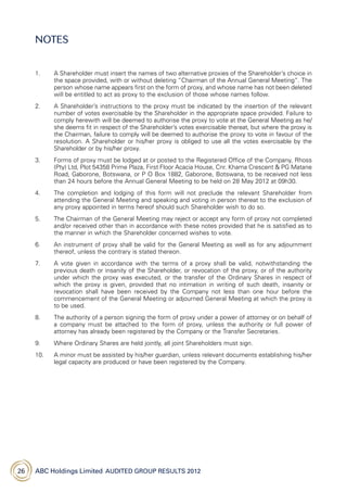 ABC Holdings Limited  Audited Group Results 201226
1.	A Shareholder must insert the names of two alternative proxies of the Shareholder’s choice in
the space provided, with or without deleting “Chairman of the Annual General Meeting”. The
person whose name appears first on the form of proxy, and whose name has not been deleted
will be entitled to act as proxy to the exclusion of those whose names follow.
2.	A Shareholder’s instructions to the proxy must be indicated by the insertion of the relevant
number of votes exercisable by the Shareholder in the appropriate space provided. Failure to
comply herewith will be deemed to authorise the proxy to vote at the General Meeting as he/
she deems fit in respect of the Shareholder’s votes exercisable thereat, but where the proxy is
the Chairman, failure to comply will be deemed to authorise the proxy to vote in favour of the
resolution. A Shareholder or his/her proxy is obliged to use all the votes exercisable by the
Shareholder or by his/her proxy.
3.	Forms of proxy must be lodged at or posted to the Registered Office of the Company, Rhoss
(Pty) Ltd, Plot 54358 Prime Plaza, First Floor Acacia House, Cnr. Khama Crescent  PG Matane
Road, Gaborone, Botswana, or P O Box 1882, Gaborone, Botswana, to be received not less
than 24 hours before the Annual General Meeting to be held on 28 May 2012 at 09h30.
4.	The completion and lodging of this form will not preclude the relevant Shareholder from
attending the General Meeting and speaking and voting in person thereat to the exclusion of
any proxy appointed in terms hereof should such Shareholder wish to do so.
5.	The Chairman of the General Meeting may reject or accept any form of proxy not completed
and/or received other than in accordance with these notes provided that he is satisfied as to
the manner in which the Shareholder concerned wishes to vote.
6.	 An instrument of proxy shall be valid for the General Meeting as well as for any adjournment
thereof, unless the contrary is stated thereon.
7.	A vote given in accordance with the terms of a proxy shall be valid, notwithstanding the
previous death or insanity of the Shareholder, or revocation of the proxy, or of the authority
under which the proxy was executed, or the transfer of the Ordinary Shares in respect of
which the proxy is given, provided that no intimation in writing of such death, insanity or
revocation shall have been received by the Company not less than one hour before the
commencement of the General Meeting or adjourned General Meeting at which the proxy is
to be used.
8.	The authority of a person signing the form of proxy under a power of attorney or on behalf of
a company must be attached to the form of proxy, unless the authority or full power of
attorney has already been registered by the Company or the Transfer Secretaries.
9.	 Where Ordinary Shares are held jointly, all joint Shareholders must sign.
10.	A minor must be assisted by his/her guardian, unless relevant documents establishing his/her
legal capacity are produced or have been registered by the Company.
NOTES
 