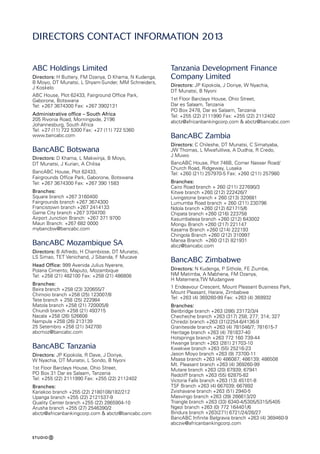 DIRECTORS Contact information 2013
ABC Holdings Limited
Directors: H Buttery, FM Dzanya, D Khama, N Kudenga,
B Moyo, DT Munatsi, L Shyam-Sunder, MM Schneiders,
J Koskelo
ABC House, Plot 62433, Fairground Office Park,
Gaborone, Botswana
Tel: +267 3674300 Fax: +267 3902131
Administrative office – South Africa
205 Rivonia Road, Morningside, 2196
Johannesburg, South Africa
Tel: +27 (11) 722 5300 Fax: +27 (11) 722 5360
www.bancabc.com
BancABC Botswana
Directors: D Khama, L Makwinja, B Moyo,
DT Munatsi, J Kurian, A Chilisa
BancABC House, Plot 62433,
Fairgrounds Office Park, Gaborone, Botswana
Tel: +267 3674300 Fax: +267 390 1583
Branches:
Square branch +267 3160400
Fairgrounds branch +267 3674300
Francistown branch +267 2414133
Game City branch +267 3704700
Airport Junction Branch: +267 371 9700
Maun Branch: +267 682 0000
mybancbw@bancabc.com
BancABC Mozambique SA
Directors: B Alfredo, H Chambisse, DT Munatsi,
LS Simao, TET Venichand, J Sibanda, F Mucave
Head Office: 999 Avenida Julius Nyerere,
Polana Cimento, Maputo, Mozambique
Tel: +258 (21) 482100 Fax: +258 (21) 486808
Branches:
Beira branch +258 (23) 320655/7
Chimoio branch +258 (25) 123007/8
Tete branch + 258 (25) 222984
Matola branch +258 (21) 720005/8
Chiundi branch +258 (21) 493715
Nacala +258 (26) 526608
Nampula +258 (26) 213139
25 Setembro +258 (21) 342700
abcmoz@bancabc.com
BancABC Tanzania
Directors: JP Kipokola, R Dave, J Doriye,
W Nyachia, DT Munatsi, L Sondo, B Nyoni
1st Floor Barclays House, Ohio Street,
PO Box 31 Dar es Salaam, Tanzania
Tel: +255 (22) 2111990 Fax: +255 (22) 2112402
Branches:
Kariakoo branch +255 (22) 2180108/182/212
Upanga branch +255 (22) 2121537-9
Quality Center branch +255 (22) 2865904-10
Arusha branch +255 (27) 2546390/2
abctz@africanbankingcorp.com  abctz@bancabc.com
Tanzania Development Finance
Company Limited
Directors: JP Kipokola, J Doriye, W Nyachia,
DT Munatsi, B Nyoni
1st Floor Barclays House, Ohio Street,
Dar es Salaam, Tanzania
PO Box 2478, Dar es Salaam, Tanzania
Tel: +255 (22) 2111990 Fax: +255 (22) 2112402
abctz@africanbankingcorp.com  abctz@bancabc.com
BancABC Zambia
Directors: C Chileshe, DT Munatsi, C Simatyaba,
JW Thomas, L Mwafulilwa, A Dudhia, R Credo,
J Muwo
BancABC House, Plot 746B, Corner Nasser Road/
Church Road, Ridgeway, Lusaka
Tel: +260 (211) 257970-5 Fax: +260 (211) 257980
Branches:
Cairo Road branch + 260 (211) 227690/3
Kitwe branch +260 (212) 222426/7
Livingstone branch + 260 (213) 320681
Lumumba Road branch + 260 (211) 230796
Ndola branch +260 (212) 621715/6
Chipata branch +260 (216) 223758
Kasumbalesa branch +260 (212) 643002
Mongu Branch +260 (217) 221147
Kasama Branch +260 (214) 222193
Chingola Branch +260 (212) 310997
Mansa Branch +260 (212) 821931
abcz@bancabc.com
BancABC Zimbabwe
Directors: N Kudenga, P Sithole, FE Ziumbe,
NM Matimba, A Mabhena, FM Dzanya,
H Matemera,TW Mudangwe
1 Endeavour Crescent, Mount Pleasant Business Park,
Mount Pleasant, Harare, Zimbabwe
Tel: +263 (4) 369260-99 Fax: +263 (4) 369932
Branches:
Beitbridge branch +263 (286) 23172/3/4
Checheche branch +263 (317) 258; 277; 314; 327
Chiredzi branch +263 (31)2254-6/4136-9
Graniteside branch +263 (4) 781046/7; 781615-7
Heritage branch +263 (4) 781837-40
Hotsprings branch +263 772 160 739-44
Hwange branch +263 (281) 21703-10
Kwekwe branch +263 (55) 25216-23
Jason Moyo branch +263 (9) 73700-11
Msasa branch +263 (4) 486087; 486139; 486508
Mt. Pleasant branch +263 (4) 369260-99
Mutare branch +263 (20) 67939; 67941
Redcliff branch +263 (55) 62875-82
Victoria Falls branch +263 (13) 45101-8
TSF Branch +263 (4) 667039; 667892
Zvishavane branch +263 (51) 2940-5
Masvingo branch +263 (39) 266613/20
Triangle branch +263 (33) 6340-4/5305/5315/5405
Ngezi branch +263 (0) 772 164401/6
Bindura branch +263(271) 6721/24/26/27
BancABC Infinite Belgravia branch +263 (4) 369460-9
abczw@africanbankingcorp.com
 