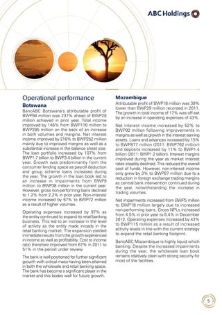 5
Operational performance
Botswana
BancABC Botswana’s attributable profit of
BWP94 million was 237% ahead of BWP28
million achieved in prior year. Total income
improved by 146% from BWP116 million to
BWP285 million on the back of an increase
in both volumes and margins. Net interest
income improved by 218% to BWP252 million
mainly due to improved margins as well as a
substantial increase in the balance sheet size.
The loan portfolio increased by 107% from
BWP1.7 billion to BWP3.4 billion in the current
year. Growth was predominantly from the
consumer lending space as payroll deduction
and group scheme loans increased during
the year. The growth in the loan book led to
an increase in impairments from BWP9
million to BWP38 million in the current year.
However, gross non-performing loans declined
to 1.2% from 2.2% in prior year. Non-interest
income increased by 57% to BWP72 million
as a result of higher volumes.
Operating expenses increased by 97% as
the entity continued to expand its retail banking
business. This led to an increase in the level
of activity as the entity made inroads in the
retail banking market. The expansion yielded
immediate results from the growth experienced
in income as well as profitability. Cost to income
ratio therefore improved from 67% in 2011 to
51% in the period under review.
The bank is well positioned for further significant
growth with critical mass having been attained
in both the wholesale and retail banking space.
The bank has become a significant player in the
market and this bodes well for future growth.
Mozambique
Attributable profit of BWP18 million was 39%
lower than BWP29 million recorded in 2011.
The growth in total income of 17% was off-set
by an increase in operating expenses of 43%.
Net interest income increased by 52% to
BWP92 million following improvements in
margins as well as growth in the interest earning
assets. Loans and advances increased by 15%
to BWP877 million (2011: BWP762 million)
and deposits increased by 11% to BWP1.4
billion (2011: BWP1.2 billion). Interest margins
improved during the year as market interest
rates steadily declined. This reduced the overall
cost of funds. However, non-interest income
only grew by 3% to BWP67 million due to a
reduction in foreign exchange trading margins
as central bank intervention continued during
the year, notwithstanding the increase in
trading volumes.
Net impairments increased from BWP5 million
to BWP18 million largely due to increased
non-performing loans. Gross NPLs increased
from 4.5% in prior year to 8.4% in December
2012. Operating expenses increased by 43%
to BWP115 million as a result of increased
activity levels in line with the current strategy
to expand the retail banking footprint.
BancABC Mozambique is highly liquid which
banking. Despite the increased impairments
during the year, the wholesale loan book
remains relatively clean with strong security for
most of the facilities.
 