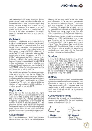 7
meeting on 30 May 2012. Hans had been
with the Board since 2003 and had served
as chairman of the Loans Review Committee
and as a member of the Risk and Audit
Committee. We would like to thank him for
his invaluable contribution and dedication to
the Group over many years of service. We
wish him success in all his future endeavours.
The Board was further strengthened with the
appointment of Mr Jyrki Koskelo, the former
Vice President of the International Finance
Corporation (IFC), the private sector arm
of the World Bank Group. We would like to
welcome Mr Koskelo to the Board as he brings
new insights and a wealth of experience
obtained over many years in the financial
services industry across the globe.
Dividend
In line with the Group dividend policy, a final
dividend of 8 thebe (about 0.96 US cents) in
respect of the year ended 31 December 2012
is being proposed by the Board. This will
bring the full year dividend to about 16 thebe per
share. The final dividend will be paid on 3 May
2013 to shareholders on the register at the close
of business on 12 April 2013.
Outlook
Over the last couple of years, we have made
significant investments in retail banking. This
investment is beginning to bear fruit and the
Group is now evolving into a universal bank. The
balance sheet is very strong and we have no
doubt that 2013 results will be significantly
better than 2012.
Acknowledgements
We would like to thank our fellow directors,
management and staff for the strong results
posted by the Group in 2012.
H J Buttery	 D T Munatsi
Group Chairman 	Group Chief
Executive Officer
The subsidiary is on a strong footing for growth
going into the future. Transaction volumes in the
wholesale division have improved significantly
during the year and growth in retail banking
continued unabated. The operation has also
made significant inroads in diversifying the
funding of the balance sheet and this should
result in a markedly reduced cost of funds going
forward.
Zimbabwe
BancABC Zimbabwe’s attributable profit of
BWP103 million was 88% higher than BWP55
million recorded in the prior year. This was
largely due to continued business growth as
the bank made inroads in group loan schemes.
Net interest income at BWP227 million is 87%
up on BWP122 million posted in prior year. Net
impairment charges increased by 32% to
BWP41 million as gross NPLs increased from
5.8% to 14.2% in the current period. Non-
interest income increased by 65% to BWP212
million owing to an increase in retail banking
volumes. Operating expenses went up by 82%
to BWP270 million from the increased activity
as the number of branches grew.
The liquidity situation in Zimbabwe continues
to be a source of concern for the Group. We
expect the liquidity situation to remain tight into
the foreseeable future as there is effectively no
lender of last resort and imports are higher
than exports. We have now taken a deliberate
strategy to improve liquidity which could lead to
modest growth in loans in 2013.
Rights offer
During the year, the bank concluded the rights
offer where an additional 83,333,333 shares
were issued to existing shareholders and
the underwriter ADC Financial Services and
Corporate Development. This increased the
number of shares in issue to 232,805,464. The
proceeds of the rights issue were deployed
immediately into the subsidiaries to strengthen
their capital bases in line with anticipated
growth in business volumes going forward.
Governance
Mr Johannes Wasmus (“Hans”) retired as a
non-executive director at the annual general
 