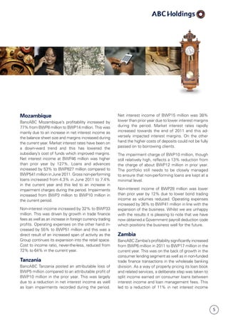 5
Mozambique
BancABC Mozambique’s profitability increased by
77% from BWP8 million to BWP14 million. This was
mainly due to an increase in net interest income as
the balance sheet size and margins increased during
the current year. Market interest rates have been on
a down-ward trend and this has lowered the
subsidiary’s cost of funds which improved margins.
Net interest income at BWP46 million was higher
than prior year by 127%. Loans and advances
increased by 53% to BWP827 million compared to
BWP541 million in June 2011. Gross non-performing
loans increased from 4.3% in June 2011 to 7.4%
in the current year and this led to an increase in
impairment charges during the period. Impairments
increased from BWP3 million to BWP10 million in
the current period.
Non-interest income increased by 32% to BWP33
million. This was driven by growth in trade finance
fees as well as an increase in foreign currency trading
profits. Operating expenses on the other hand in­
creased by 55% to BWP51 million and this was a
direct result of an increased span of activity as the
Group continues its expansion into the retail space.
Cost to income ratio, never-the-less, reduced from
72% to 64% in the current year.
Tanzania
BancABC Tanzania posted an attributable loss of
BWP5 million compared to an attributable profit of
BWP10 million in the prior year. This was largely
due to a reduction in net interest income as well
as loan impairments recorded during the period.
Net interest income of BWP15 million was 38%
lower than prior year due to lower interest margins
during the period. Market interest rates rapidly
increased towards the end of 2011 and this ad­
versely impacted interest margins. On the other
hand the higher costs of deposits could not be fully
passed on to borrowing clients.
The impairment charge of BWP10 million, though
still relatively high, reflects a 13% reduction from
the charge of about BWP12 million in prior year.
The portfolio still needs to be closely managed
to ensure that non-performing loans are kept at a
minimal level.
Non-interest income of BWP28 million was lower
than prior year by 12% due to lower bond trading
income as volumes reduced. Operating expenses
increased by 36% to BWP41 million in line with the
expansion of the business. Whilst we are unhappy
with the results it is pleasing to note that we have
now obtained a Government payroll deduction code
which positions the business well for the future.
Zambia
BancABC Zambia’s profitability significantly increased
from BWP6 million in 2011 to BWP17 million in the
current year. This was on the back of growth in the
consumer lending segment as well as in non-funded
trade finance transactions in the wholesale banking
division. As a way of properly pricing its loan book
and related services, a deliberate step was taken to
split income earned on consumer loans between
interest income and loan manage­ment fees. This
led to a reduction of 11% in net interest income
 