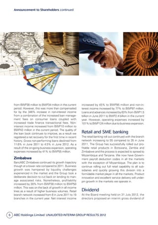 ABC Holdings Limited  Unaudited Interim Group Results 20126
Announcement to Shareholders continued
from BWP38 million to BWP34 million in the current
period. How­ever, this was more than compensated
for by the 346% increase in non-interest income
from a combination of the increased loan manage­
ment fees on consumer loans coupled with
increased trade finance transactional fees. Non-
interest income increased from BWP10 million to
BWP43 million in the current period. The quality of
the loan book continues to improve, as a result we
registered a net recovery for the first time in recent
history. Gross non-performing loans declined from
11.6% in June 2011 to 4.5% in June 2012. As a
result of the on-going business expansion, operating
expenses increased by 41% to BWP55 million.
Zimbabwe
BancABC Zimbabwe continued its growth trajectory
though at a lower rate compared to 2011. Business
growth was hampered by liquidity challenges
ex­perienced in the market and the Group took a
delibe­rate decision to cut back on lending to man­
age associated risks. Nonetheless, profitability
increased by 30% from BWP38 million to BWP50
million. This was on the back of growth in all income
lines as a result of higher business volumes. Retail
branch network increased from 6 in June 2011 to 19
branches in the current year. Net interest income
increased by 45% to BWP95 million and non-in­
terest income increased by 77% to BWP97 million.
Loans and advances increased by 63% from BWP1.5
billion in June 2011 to BWP2.4 billion in the current
year. However, operating expenses increased by
101% to BWP124 million due to business expansion.
Retail and SME banking
The retail banking roll out continued with the branch
network increasing to 55 compared to 35 in June
2011. The Group has successfully rolled out pro­
fitable retail products in Botswana, Zambia and
Zimbabwe and the process is expected to spread to
Mozambique and Tanzania. We now have Govern­
ment payroll deduction codes in all the markets
with the exception of Mozambique. The plan is to
continue rolling out full retail capability to all sub­
sidiaries and quickly growing this division into a
formidable market player in all the markets. Product
innovation and excellent service delivery will under­
pin growth in the markets we operate in.
Dividend
At the Board meeting held on 31 July 2012, the
directors proposed an interim gross dividend of
 