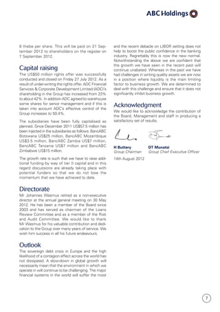 7
8 thebe per share. This will be paid on 21 Sep­
tember 2012 to shareholders on the register on
7 Septem­ber 2012.
Capital raising
The US$50 million rights offer was successfully
conducted and closed on Friday 27 July 2012. As a
result of under-writing the rights offer, ADC Financial
Services  Corporate Development Limited (ADC)’s
shareholding in the Group has increased from 23%
to about 42%. In addition ADC agreed to warehouse
some shares for senior management and if this is
taken into account ADC’s effective control of the
Group increases to 50.4%.
The subsidiaries have been fully capitalised as
planned. Since December 2011 US$57.5 million has
been injected in the subsidiaries as follows: BancABC
Botswana US$25 million, BancABC Mozam­bique
US$3.5 million, BancABC Zambia US$7 million,
BancABC Tanzania US$7 million and BancABC
Zim­babwe US$15 million.
The growth rate is such that we have to raise addi­­
tional funding by way of tier II capital and in this
regard discussions are already taking place with
po­ten­tial funders so that we do not lose the
momentum that we have achieved to date.
Directorate
Mr Johannes Wasmus retired as a non-executive
director at the annual general meeting on 30 May
2012. He has been a member of the Board since
2003 and has served as chairman of the Loans
Review Committee and as a member of the Risk
and Audit Committee. We would like to thank
Mr Wasmus for his valuable contribution and dedi­
cation to the Group over many years of service. We
wish him success in all his future endeavours.
Outlook
The sovereign debt crisis in Europe and the high
likelihood of a contagion effect across the world has
not dissipated. A slow-down in global growth will
necessarily mean that the environment in which we
operate in will continue to be challenging. The major
financial systems in the world will suffer the most
and the recent debacle on LIBOR setting does not
help to boost the public confidence in the banking
industry. Regrettably this is now the new normal.
Not­with­standing the above we are confident that
the growth we have seen in the recent past will
continue unabated. Whereas in the past we have
had challenges in writing quality assets we are now
in a position where liquidity is the main limiting
factor to business growth. We are determined to
deal with this challenge and ensure that it does not
significantly inhibit business growth.
Acknowledgment
We would like to acknowledge the contribution of
the Board, Management and staff in producing a
satisfactory set of results.
	
H Buttery	 DT Munatsi
Group Chairman	Group Chief Executive Officer
14th August 2012
 