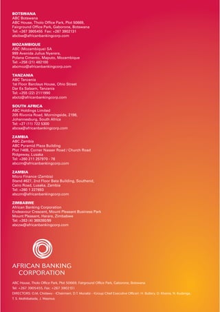 BOTSWANA
ABC Botswana
ABC House, Tholo Ofﬁce Park, Plot 50669,
Fairground Ofﬁce Park, Gaborone, Botswana
Tel: +267 3905455 Fax: +267 3902131
abcbw@africanbankingcorp.com
MOZAMBIQUE
ABC (Mozambique) SA
999 Avenida Julius Nyerere,
Polana Cimento, Maputo, Mozambique
Tel: +258 (21) 482100
abcmoz@africanbankingcorp.com
TANZANIA
ABC Tanzania
1st Floor Barclays House, Ohio Street
Dar Es Salaam, Tanzania
Tel: +255 (22) 2111990
abctz@africanbankingcorp.com
SOUTH AFRICA
ABC Holdings Limited
205 Rivonia Road, Morningside, 2196,
Johannesburg, South Africa
Tel: +27 (11) 722 5300
abcsa@africanbankingcorp.com
ZAMBIA
ABC Zambia
ABC Pyramid Plaza Building
Plot 746B, Corner Nasser Road / Church Road
Ridgeway, Lusaka
Tel: +260 211 257970 - 76
abczm@africanbankingcorp.com
ZAMBIA
Micro Finance (Zambia)
Stand #627, 2nd Floor Bata Building, Southend,
Cairo Road, Lusaka, Zambia
Tel: +260 1 227693
abczm@africanbankingcorp.com
ZIMBABWE
African Banking Corporation
Endeavour Crescent, Mount Pleasant Business Park
Mount Pleasant, Harare, Zimbabwe
Tel: +263 (4) 369260/99
abczw@africanbankingcorp.com
ABC House, Tholo Ofﬁce Park, Plot 50669, Fairground Ofﬁce Park, Gaborone, Botswana
Tel: +267 3905455, Fax: +267 3902131
DIRECTORS: O.M. Chidawu - (Chairman), D.T. Munatsi - (Group Chief Executive Ofﬁcer), H. Buttery, D. Khama, N. Kudenga,
T. S. Mothibatsela, J. Wasmus
 