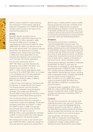 6 ABC Holdings Limited Audited Group Results 2009   ›   Chairman’s and Chief Executive Officer’s report continued
BWP 9 million in 2008 to BWP 3 million in 2009.
Operating expenses were also contained at the
same level as in 2008 and the tax expense
declined following utilisation of some tax losses
in BancABC Zambia post the merger. The Group
intends to continue growing this line of business
by introducing more products to existing and new
customers under the Retail Banking division.
Zimbabwe
The business environment in Zimbabwe
improved substantially during the year. The
elimination of the hyperinflationary environment
greatly assisted business and increased the level
of predictability. However, the banking sector still
suffered under the effects of the lack of liquidity
as a result of weak economic activity, insufficient
foreign direct investments and a lack of external
lines of credit, lack of capacity of the lender of
last resort and an inactive inter-bank market.
Despite these challenges, BancABC Zimbabwean
posted BWP 19 million in profit after tax.
The decrease in profitability is mainly because of
operating expenses of BWP 62 million in 2009
from virtually nothing in 2008 when there was
hyper-inflation. Normal banking income, including
share of associates profits, increased significantly
with net interest income increasing to
BWP 14 million from nil in 2008. Non-interest
income increased to BWP 58 million from
BWP 38 million in 2008 from increased fees
and commissions.
The balance sheet increased by 100% from
BWP 241 million to BWP 483 million. Customer
deposits increased by 163% to BWP 254 million
and loans and advances increased by 376% to
BWP 98 million.
Outlook
The economic environment will continue to be
challenging at least in the near term. The Group
will continue to grow the Wholesale Banking
business and exert further effort on rolling out
the Retail Banking business across all territories.
We are confident that the Group now has a solid
platform from which it can continue to grow.
Cost containment will remain a key focus
area. With the introduction of the Balanced
Scorecard as the Group’s primary performance
management strategy implementation tool,
setting and reviewing the performance targets
BWP 21 million to BWP 27 million following
the introduction of bond trading. Operating
expenses increased by 17% to BWP 40 million
owing to costs incurred in the rollout of the
retail banking programme.
Zambia
BancABC Zambia recorded a loss of
BWP 45 million, significantly higher than the
loss of BWP 12 million recorded in 2008.
The loss for 2009 came on the back of
unprecedented impairments of BWP 24 million
(2008: BWP 10 million) and reduced income
from lower activity levels. The operation suffered
directly from the deterioration in market
conditions when copper prices plummeted
in 2008 which had a ripple effect on the
industries that depend on the mining sector,
which the bank was heavily exposed to.
The loan book declined by 45% to
BWP 196 million, customer deposits also
declined by 10% to BWP 176 million, non-
interest income declined by 19% to
BWP 11 million and the total balance sheet
shrunk by 37% to BWP 286 million. An increase
in the wholesale cost of funding negatively
impacted the bank’s net interest income,
declining from BWP 23 million in 2008 to
BWP 12 million in 2009.
In light of these circumstances, the Group took
the decision to merge Microfin, the Group’s
microfinance division, with the Zambian
operations to rationalise costs and develop
synergies. The merger was effected on
30 June 2009. Existing Microfin branches will be
leveraged to market Retail Banking products.
The microfinance division continued its
robust performance driven by a reduction in
impairments of loans and advances. The division
recorded a profit after tax of BWP 11 million
from BWP 5 million in 2008. This brought
the combined performance of the Zambian
operations for the year to a loss of
BWP 34 million. Loans and advances increased
by BWP 14 million to BWP 104 million despite
major constraints in the Zambian market.
Net interest income was on par with the prior
year at BWP 50 million. Impairment charges for
loans and advances significantly reduced from
 