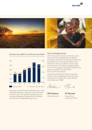 7
Acknowledgements
After nine years of service to the Group and
many more to its predecessor companies,
the Group’s Chairman has elected to retire from
his position as a non-executive director and
Chairman to focus his efforts in other areas
of his business. The Board is deeply grateful
to him for his guidance and leadership over the
years and wishes him all the best
for his continued success.
The Board would like to extend its sincere
thanks to the management and staff across
the Group for all their effort under difficult
circumstances in 2009.
OM Chidawu	 DT Munatsi
Group Chairman	Group Chief
Executive Officer
necessary to achieve this should become a more
transparent process. That said, much hard work
remains to turn the Zambian operation around,
increase profitability in Botswana and Tanzania
and continue the Retail Banking roll out.
 