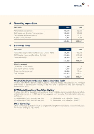 19
4	 Operating expenditure
BWP’000s 2009 2008
Administrative expenses 159,566 92,583
Staff costs and directors’ remuneration 185,513 129,362
Depreciation and amortisiation 16,324 10,741
Auditor’s remuneration 4,291 4,255
365,694 236,941
5	 Borrowed funds
BWP’000s 2009 2008
National Development Bank of Botswana Limited (NDB) 126,466 163,810
BIFM Capital Investment Fund One (Pty) Ltd 257,328 257,328
Other borrowings 160,028 178,676
543,822 599,814
Maturity analysis
On demand to one month 1,266 5
One month to three months 4,133 27,394
Three months to one year 108,950 75,544
Over one year 429,473 496,871
543,822 599,814
	 National Development Bank of Botswana Limited (NDB)
	The loan from NDB is denominated in Japanese Yen and attracts interest at 3.53%. Principal
and interest is payable semi-annually on 15 June and 15 December. The loan matures on
15 December 2016.
	 BIFM Capital Investment Fund One (Pty) Ltd
	The loan from BIFM Capital Investment Fund One (Pty) Ltd is denominated in Botswana Pula
and attracts interest at 11.63% per annum, payable semi annually. The redemption dates are
as follows:
	 30 September 2017 – BWP 62 500 000	 30 September 2018 – BWP 62 500 000
	 30 September 2019 – BWP 62 500 000	 30 September 2020 – BWP 62 500 000
	 Other borrowings
	Other borrowings relate to medium to long term funding from international financial institutions
for onward lending to ABC clients.
 