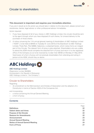 21
Circular to shareholders
This document is important and requires your immediate attention.
If you are in doubt as to the action you should take in relation to this document, please consult your
stockbroker, banker, legal advisor or other professional advisor immediately.
Action required:
1.	If you have disposed of all of your shares in ABC Holdings Limited, this circular should be sent
to the agent through whom you have disposed of such shares, for onward delivery to the
purchaser of those shares.
2.	A notice convening the 11th annual general meeting of shareholders of ABC Holdings Limited
(“AGM”), to be held at 09h00 on Tuesday 01 June 2010 at the Boardroom at ABC Holdings
Limited, Tholo Park, Plot 50669, Gaborone, is attached hereto, which notice forms an integral
part of this Circular. The relevant form of proxy is also attached. Shareholders who are unable
to attend the AGM should complete the attached form of proxy and return it to the registered
office of the Company so as to be received by no later than 09h00 on Monday 31 May 2010.
Submission of a form of proxy will not preclude shareholders from attending and voting in
person at the AGM, should they so desire.
ABC Holdings Limited
(Registration number 99/4865)
(Incorporated in the Republic of Botswana)
(ABC Holdings Limited or “the Company”)
Circular to Shareholders
Regarding
–	An amendment to the Memorandum and Articles of Association and the adoption of a
Constitution in terms of Section 43(3) of the Companies Act.
and incorporating
–	 a notice convening the Annual General Meeting
–	 a form of proxy
Contents
 Page
Definitions 22
Salient dates and times 22
Purpose of the Circular 22
Reasons for Amendments 22
Announcement 23
Annual General Meeting 23
Notice of Annual General Meeting 24
Form of Proxy 27
 