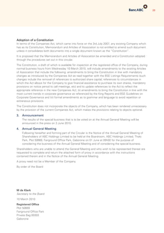23
Adoption of a Constitution
In terms of the Companies Act, which came into force on the 3rd July 2007, any existing Company which
has as its Constitution, Memorandum and Articles of Association is not entitled to amend such document
unless it consolidates both documents into a single document known as the “Constitution”.
It is proposed that the Memorandum and Articles of Association be amended and a Constitution adopted
through the procedures set out in this circular.
The Constitution, a draft of which is available for inspection at the registered office of the Company, during
normal business hours from Wednesday 10 March 2010, will include amendments to the existing Articles
of Association that include the following: amendments to bring the Constitution in line with mandatory
changes as introduced by the Companies Act as read together with the BSE Listings Requirements (such
changes include the removal of references to authorized share capital; references to circumstances in
which the Act allows for the Company to give financial assistance to purchase its own shares, mandatory
provisions on notice period to call meetings, etc) and to update references to the Act to reflect the
appropriate reference in the new Companies Act; (ii) amendments to bring the Constitution in line with the
most current trends in corporate governance as referenced by the King Reports and BSE Guidelines on
Corporate Governance and (iii) formal amendments as to grammar and language to avoid repetition or
extraneous provisions.
The Constitution does not incorporate the objects of the Company, which has been rendered unnecessary
by the provision of the current Companies Act, which makes the provisions relating to objects optional.
3.	 Announcement
	 The results of the special business that is to be voted on at the Annual General Meeting will be
announced in the press on 3 June 2010.
4.	 Annual General Meeting
	 Following hereafter and forming part of the Circular is the Notice of the Annual General Meeting of
Shareholders of ABC Holdings Limited to be held at the Boardroom, ABC Holdings Limited, Tholo
Park, Plot 50669, Fairground Office Park, Gaborone on 01 June at 09h00 for the purpose of
considering the business of the Annual General Meeting and of considering the special business.
Shareholders who are unable to attend the General Meeting and who wish to be represented thereat are
requested to complete and return the attached form of proxy in accordance with the instructions
contained therein and in the Notice of the Annual General Meeting.
A proxy need not be a Member of the Company.
By order of the Board
M de Klerk
Secretary to the Board
10 March 2010
Registered Office
Plot 50669
Fairground Office Park
Private Bag 00303
Gaborone
 