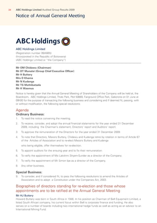 ABC Holdings Limited Audited Group Results 200924
ABC Holdings Limited
(Registration number 99/4865)
(Incorporated in the Republic of Botswana)
(ABC Holdings Limited or “the Company”)
Mr OM Chidawu (Chairman)
Mr DT Munatsi (Group Chief Executive Officer)
Mr H Buttery
Mrs D Khama
Mr N Kudenga
Mr TS Mothibatsela
Mr H Wasmus
Notice is hereby given that the Annual General Meeting of Shareholders of the Company will be held at, the
Boardroom, ABC Holdings Limited, Tholo Park, Plot 50669, Fairground Office Park, Gaborone on 01 June at
09h00 for the purpose of transacting the following business and considering and if deemed fit, passing, with
or without modification, the following special resolutions:
Agenda
Ordinary Business:
1.	To read the notice convening the meeting.
2.	To receive, consider, and adopt the annual financial statements for the year ended 31 December
2009, including the Chairman’s statement, Directors’ report and Auditors’ report.
3.	To approve the remuneration of the Directors for the year ended 31 December 2009.
4.	To note that Directors, Messrs Buttery, Chidawu and Kudenga retire by rotation in terms of Article 67
of the Articles of Association and to re-elect Messrs Buttery and Kudenga
	 who being eligible, offer themselves for re-election.
5.	 To appoint auditors for the ensuing year and to fix their remuneration.
6.	 To ratify the appointment of Ms Lakshmi Shyam-Sunder as a director of the Company.
7.	 To ratify the appointment of Mr Simon Ipe as a director of the Company.
8.	 Any other business.
Special Business:
9.	To consider, and if considered fit, to pass the following resolutions to amend the Articles of
Association and to adopt a Constitution under the Companies Act, 2003.
Biographies of directors standing for re-election and those whose
appointments are to be ratified at the Annual General Meeting
Mr HJ Buttery
Howard Buttery was born in South Africa in 1946. In his position as Chairman of Bell Equipment Limited, a
listed South African company, his current focus within Bell is corporate finance and funding. He also
serves on a number of boards including two international hedge funds as well as acting as an advisor to an
International Mining Fund.
Notice of Annual General Meeting
 
