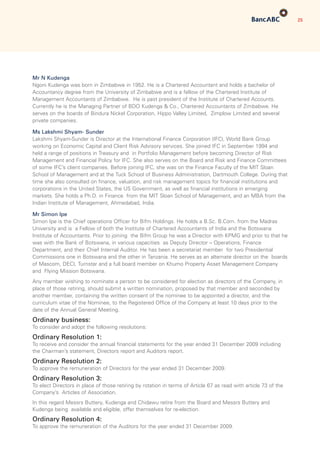 25
Mr N Kudenga
Ngoni Kudenga was born in Zimbabwe in 1952. He is a Chartered Accountant and holds a bachelor of
Accountancy degree from the University of Zimbabwe and is a fellow of the Chartered Institute of
Management Accountants of Zimbabwe. He is past president of the Institute of Chartered Accounts.
Currently he is the Managing Partner of BDO Kudenga  Co., Chartered Accountants of Zimbabwe. He
serves on the boards of Bindura Nickel Corporation, Hippo Valley Limited, Zimplow Limited and several
private companies.
Ms Lakshmi Shyam- Sunder
Lakshmi Shyam-Sunder is Director at the International Finance Corporation (IFC), World Bank Group
working on Economic Capital and Client Risk Advisory services. She joined IFC in September 1994 and
held a range of positions in Treasury and in Portfolio Management before becoming Director of Risk
Management and Financial Policy for IFC. She also serves on the Board and Risk and Finance Committees
of some IFC’s client companies. Before joining IFC, she was on the Finance Faculty of the MIT Sloan
School of Management and at the Tuck School of Business Administration, Dartmouth College. During that
time she also consulted on finance, valuation, and risk management topics for financial institutions and
corporations in the United States, the US Government, as well as financial institutions in emerging
markets. She holds a Ph.D. in Finance from the MIT Sloan School of Management, and an MBA from the
Indian Institute of Management, Ahmedabad, India.
Mr Simon Ipe
Simon Ipe is the Chief operations Officer for Bifm Holdings. He holds a B.Sc. B.Com. from the Madras
University and is a Fellow of both the Institute of Chartered Accountants of India and the Botswana
Institute of Accountants. Prior to joining the Bifm Group he was a Director with KPMG and prior to that he
was with the Bank of Botswana, in various capacities as Deputy Director – Operations, Finance
Department, and their Chief Internal Auditor. He has been a secretariat member for two Presidential
Commissions one in Botswana and the other in Tanzania. He serves as an alternate director on the boards
of Mascom, DECI, Turnstar and a full board member on Khumo Property Asset Management Company
and Flying Mission Botswana.
Any member wishing to nominate a person to be considered for election as directors of the Company, in
place of those retiring, should submit a written nomination, proposed by that member and seconded by
another member, containing the written consent of the nominee to be appointed a director, and the
curriculum vitae of the Nominee, to the Registered Office of the Company at least 10 days prior to the
date of the Annual General Meeting.
Ordinary business:
To consider and adopt the following resolutions:
Ordinary Resolution 1:
To receive and consider the annual financial statements for the year ended 31 December 2009 including
the Chairman’s statement, Directors report and Auditors report.
Ordinary Resolution 2:
To approve the remuneration of Directors for the year ended 31 December 2009.
Ordinary Resolution 3:
To elect Directors in place of those retiring by rotation in terms of Article 67 as read with article 73 of the
Company’s Articles of Association.
In this regard Messrs Buttery, Kudenga and Chidawu retire from the Board and Messrs Buttery and
Kudenga being available and eligible, offer themselves for re-election.
Ordinary Resolution 4:
To approve the remuneration of the Auditors for the year ended 31 December 2009.
 