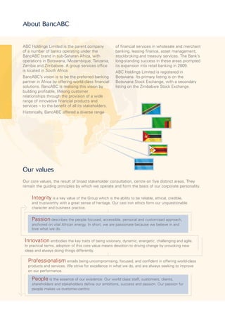 People is the essence of our existence. Our world class staff, customers, clients,
shareholders and stakeholders define our ambitions, success and passion. Our passion for
people makes us customer-centric.
Passion describes the people focused, accessible, personal and customised approach,
anchored on vital African energy. In short, we are passionate because we believe in and
love what we do.
Integrity is a key value of the Group which is the ability to be reliable, ethical, credible,
and trustworthy with a great sense of heritage. Our cast iron ethics form our unquestionable
character and business practice.
Innovation embodies the key traits of being visionary, dynamic, energetic, challenging and agile.
In practical terms, adoption of this core value means devotion to driving change by provoking new
ideas and always doing things differently.
Professionalism entails being uncompromising, focused, and confident in offering world-class
products and services. We strive for excellence in what we do, and are always seeking to improve
on our performance.
ABC Holdings Limited is the parent company
of a number of banks operating under the
BancABC brand in sub-Saharan Africa, with
operations in Botswana, Mozambique, Tanzania,
Zambia and Zimbabwe. A group services office
is located in South Africa.
BancABC’s vision is to be the preferred banking
partner in Africa by offering world class financial
solutions. BancABC is realising this vision by
building profitable, lifelong customer
relationships through the provision of a wide
range of innovative financial products and
services – to the benefit of all its stakeholders.
Historically, BancABC offered a diverse range
of financial services in wholesale and merchant
banking, leasing finance, asset management,
stockbroking and treasury services. The Bank’s
long-standing success in these areas prompted
its expansion into retail banking in 2009.
ABC Holdings Limited is registered in
Botswana. Its primary listing is on the
Botswana Stock Exchange, with a secondary
listing on the Zimbabwe Stock Exchange.
Our values
Our core values, the result of broad stakeholder consultation, centre on five distinct areas. They
remain the guiding principles by which we operate and form the basis of our corporate personality.
About BancABC
 