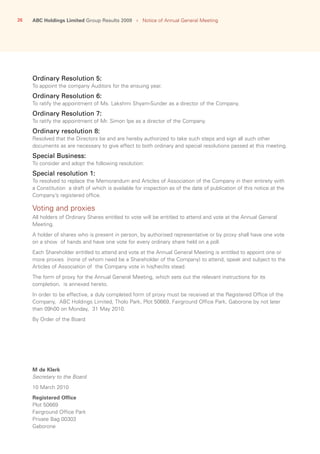 26 ABC Holdings Limited Group Results 2009   ›   Notice of Annual General Meeting
Ordinary Resolution 5:
To appoint the company Auditors for the ensuing year.
Ordinary Resolution 6:
To ratify the appointment of Ms. Lakshmi Shyam-Sunder as a director of the Company.
Ordinary Resolution 7:
To ratify the appointment of Mr. Simon Ipe as a director of the Company.
Ordinary resolution 8:
Resolved that the Directors be and are hereby authorized to take such steps and sign all such other
documents as are necessary to give effect to both ordinary and special resolutions passed at this meeting.
Special Business:
To consider and adopt the following resolution:
Special resolution 1:
To resolved to replace the Memorandum and Articles of Association of the Company in their entirety with
a Constitution a draft of which is available for inspection as of the date of publication of this notice at the
Company’s registered office.
Voting and proxies
All holders of Ordinary Shares entitled to vote will be entitled to attend and vote at the Annual General
Meeting.
A holder of shares who is present in person, by authorised representative or by proxy shall have one vote
on a show of hands and have one vote for every ordinary share held on a poll.
Each Shareholder entitled to attend and vote at the Annual General Meeting is entitled to appoint one or
more proxies (none of whom need be a Shareholder of the Company) to attend, speak and subject to the
Articles of Association of the Company vote in his/her/its stead.
The form of proxy for the Annual General Meeting, which sets out the relevant instructions for its
completion, is annexed hereto.
In order to be effective, a duly completed form of proxy must be received at the Registered Office of the
Company, ABC Holdings Limited, Tholo Park, Plot 50669, Fairground Office Park, Gaborone by not later
than 09h00 on Monday, 31 May 2010.
By Order of the Board
M de Klerk
Secretary to the Board
10 March 2010
Registered Office
Plot 50669
Fairground Office Park
Private Bag 00303
Gaborone
 