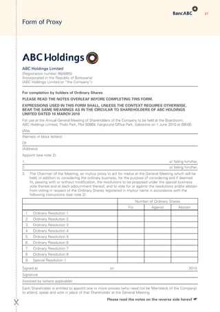 27
Form of Proxy
ABC Holdings Limited
(Registration number 99/4865)
(Incorporated in the Republic of Botswana)
(ABC Holdings Limited or “the Company”)
For completion by holders of Ordinary Shares
PLEASE READ THE NOTES OVERLEAF BEFORE COMPLETING THIS FORM.
EXPRESSIONS USED IN THIS FORM SHALL, UNLESS THE CONTEXT REQUIRES OTHERWISE,
BEAR THE SAME MEANINGS AS IN THE CIRCULAR TO SHAREHOLDERS OF ABC HOLDINGS
LIMITED DATED 10 MARCH 2010
For use at the Annual General Meeting of Shareholders of the Company to be held at the Boardroom,
ABC Holdings Limited, Tholo Park, Plot 50669, Fairground Office Park, Gaborone on 1 June 2010 at 09h00.
I/We
(Name/s in block letters)
Of
(Address)
Appoint (see note 2):
1. or failing him/her,
2. or failing him/her,
3.	The Chairman of the Meeting, as my/our proxy to act for me/us at the General Meeting which will be
held, in addition to considering the ordinary business, for the purpose of considering and if deemed
fit, passing with or without modification, the resolutions to be proposed under the special business
vote thereat and at each adjournment thereof, and to vote for or against the resolutions and/or abstain
from voting in respect of the Ordinary Shares registered in my/our name in accordance with the
following instructions (see note 2):
Number of Ordinary Shares
For Against Abstain
1.	 Ordinary Resolution 1
2.	 Ordinary Resolution 2
3.	 Ordinary Resolution 3
4.	 Ordinary Resolution 4
5.	 Ordinary Resolution 5
6.	 Ordinary Resolution 6
7.	 Ordinary Resolution 7
8.	 Ordinary Resolution 8
9.	 Special Resolution 1
Signed at	 on	 2010
Signature
Assisted by (where applicable)
Each Shareholder is entitled to appoint one or more proxies (who need not be Member/s of the Company)
to attend, speak and vote in place of that Shareholder at the General Meeting.
 Please read the notes on the reverse side hereof ☛
 