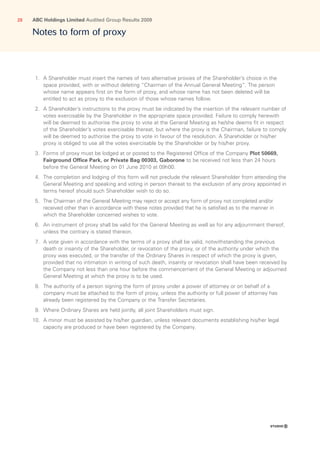ABC Holdings Limited Audited Group Results 200928
Notes to form of proxy
  1.	A Shareholder must insert the names of two alternative proxies of the Shareholder’s choice in the
space provided, with or without deleting “Chairman of the Annual General Meeting”. The person
whose name appears first on the form of proxy, and whose name has not been deleted will be
entitled to act as proxy to the exclusion of those whose names follow.
  2.	A Shareholder’s instructions to the proxy must be indicated by the insertion of the relevant number of
votes exercisable by the Shareholder in the appropriate space provided. Failure to comply herewith
will be deemed to authorise the proxy to vote at the General Meeting as he/she deems fit in respect
of the Shareholder’s votes exercisable thereat, but where the proxy is the Chairman, failure to comply
will be deemed to authorise the proxy to vote in favour of the resolution. A Shareholder or his/her
proxy is obliged to use all the votes exercisable by the Shareholder or by his/her proxy.
  3.	Forms of proxy must be lodged at or posted to the Registered Office of the Company Plot 50669,
Fairground Office Park, or Private Bag 00303, Gaborone to be received not less than 24 hours
before the General Meeting on 01 June 2010 at 09h00.
  4.	The completion and lodging of this form will not preclude the relevant Shareholder from attending the
General Meeting and speaking and voting in person thereat to the exclusion of any proxy appointed in
terms hereof should such Shareholder wish to do so.
  5.	The Chairman of the General Meeting may reject or accept any form of proxy not completed and/or
received other than in accordance with these notes provided that he is satisfied as to the manner in
which the Shareholder concerned wishes to vote.
  6.	An instrument of proxy shall be valid for the General Meeting as well as for any adjournment thereof,
unless the contrary is stated thereon.
  7.	A vote given in accordance with the terms of a proxy shall be valid, notwithstanding the previous
death or insanity of the Shareholder, or revocation of the proxy, or of the authority under which the
proxy was executed, or the transfer of the Ordinary Shares in respect of which the proxy is given,
provided that no intimation in writing of such death, insanity or revocation shall have been received by
the Company not less than one hour before the commencement of the General Meeting or adjourned
General Meeting at which the proxy is to be used.
  8.	The authority of a person signing the form of proxy under a power of attorney or on behalf of a
company must be attached to the form of proxy, unless the authority or full power of attorney has
already been registered by the Company or the Transfer Secretaries.
  9.	Where Ordinary Shares are held jointly, all joint Shareholders must sign.
10.	A minor must be assisted by his/her guardian, unless relevant documents establishing his/her legal
capacity are produced or have been registered by the Company.
 