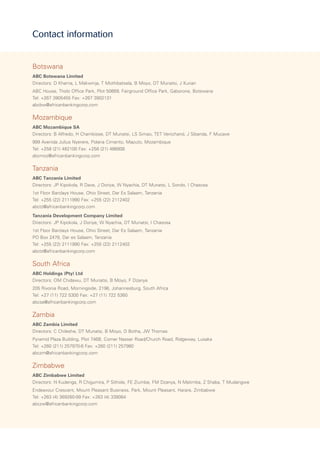 Botswana
ABC Botswana Limited
Directors: D Khama, L Makwinja, T Mothibatsela, B Moyo, DT Munatsi, J Kurian
ABC House, Tholo Office Park, Plot 50669, Fairground Office Park, Gaborone, Botswana
Tel: +267 3905455 Fax: +267 3902131
abcbw@africanbankingcorp.com
Mozambique
ABC Mozambique SA
Directors: B Alfredo, H Chambisse, DT Munatsi, LS Simao, TET Venichand, J Sibanda, F Mucave
999 Avenida Julius Nyerere, Polana Cimento, Maputo, Mozambique
Tel: +258 (21) 482100 Fax: +258 (21) 486808
abcmoz@africanbankingcorp.com
Tanzania
ABC Tanzania Limited
Directors: JP Kipokola, R Dave, J Doriye, W Nyachia, DT Munatsi, L Sondo, I Chasosa
1st Floor Barclays House, Ohio Street, Dar Es Salaam, Tanzania
Tel: +255 (22) 2111990 Fax: +255 (22) 2112402
abctz@africanbankingcorp.com
Tanzania Development Company Limited
Directors: JP Kipokola, J Doriye, W Nyachia, DT Munatsi, I Chasosa
1st Floor Barclays House, Ohio Street, Dar Es Salaam, Tanzania
PO Box 2478, Dar es Salaam, Tanzania
Tel: +255 (22) 2111990 Fax: +255 (22) 2112402
abctz@africanbankingcorp.com
South Africa
ABC Holdings (Pty) Ltd
Directors: OM Chidawu, DT Munatsi, B Moyo, F Dzanya
205 Rivonia Road, Morningside, 2196, Johannesburg, South Africa
Tel: +27 (11) 722 5300 Fax: +27 (11) 722 5360
abcsa@africanbankingcorp.com
Zambia
ABC Zambia Limited
Directors: C Chileshe, DT Munatsi, B Moyo, D Botha, JW Thomas
Pyramid Plaza Building, Plot 746B, Corner Nasser Road/Church Road, Ridgeway, Lusaka
Tel: +260 (211) 257970-6 Fax: +260 (211) 257980
abczm@africanbankingcorp.com
Zimbabwe
ABC Zimbabwe Limited
Directors: N Kudenga, R Chigumira, P Sithole, FE Ziumbe, FM Dzanya, N Matimba, Z Shaba, T Mudangwe
Endeavour Crescent, Mount Pleasant Business, Park, Mount Pleasant, Harare, Zimbabwe
Tel: +263 (4) 369260-99 Fax: +263 (4) 338064
abczw@africanbankingcorp.com
Contact information
 