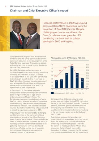 ABC Holdings Limited Audited Group Results 20092
Solid operational progress was achieved in all
territories and the Group continues to commit
significant resources to the development of its
Retail Banking business. The systems, people
and capital are now in place for this division to
become fully operational.
BancABC Zambia’s performance was a
notable disappointment with banking operations
recording a further loss of BWP 27 million
in the second half of the year. This contributed
to the Group’s overall decline in earnings to
BWP 58 million. However considerable growth
was achieved in Mozambique and Botswana
where profits posted were 82% and 32%
higher than in 2008 respectively.
In February 2009, Zimbabwe adopted a
multi­currency system resulting in the Zimbabwe
dollar being discontinued as legal tender
and ending an era of hyperinflation. The
Zimbabwean operation recorded costs of some
BWP 62 million, whereas virtually no costs were
recorded during 2008 as these were effectively
eliminated by inflation. This, coupled with costs
incurred due to the retail banking rollout, resulted
in operating expenses increasing by 54%.
The past year was characterised by challenging
conditions in most of the markets the Group
operates in, as a result of the fallout from the
worst financial and economic crisis the world has
faced in several decades. However, the return to
normalcy for most world markets appears to be
gathering momentum, with key developed
econo­mies officially coming out of recession
during the year. Debate remains as to the
shape and extent of the recovery.
Consequently, a deliberate policy to curtail
lending was put in place during 2009; hence the
decline in the size of the loan portfolio. Customer
deposits, however, grew substantially and this
extra liquidity was invested in lower yielding
short-term money market instruments, resulting
in the net interest margin being slightly lower
than in 2008.
Quantitative easing undertaken by most
govern­ments in the developed world has helped
arrest the recession by boosting expenditure
and driving up commodity prices. This is to
the benefit of most sub-Saharan African (SSA)
economies that are heavily commodity-
dependent. It is likely, how­ever, that full recovery
on a more sustainable basis will not occur in the
Financial performance in 2009 was sound
across all BancABC’s operations, with the
exception of BancABC Zambia. Despite
challenging economic conditions, the
Group’s balance sheet grew by 11%
positioning the bank well to bolster
earnings in 2010 and beyond.
Chairman and Chief Executive Officer’s report
 