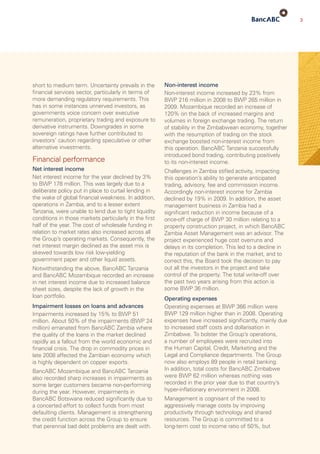 3
short to medium term. Uncertainty prevails in the
financial services sector, particularly in terms of
more demanding regulatory requirements. This
has in some in­stan­ces unnerved investors, as
governments voice concern over executive
remuneration, proprietary trading and exposure to
derivative instruments. Downgrades in some
sovereign ratings have further contributed to
investors’ caution regarding speculative or other
alternative investments.
Financial performance
Net interest income
Net interest income for the year declined by 3%
to BWP 178 million. This was largely due to a
deliberate policy put in place to curtail lending in
the wake of global financial weakness. In addition,
operations in Zambia, and to a lesser extent
Tanzania, were unable to lend due to tight liquidity
conditions in those markets particularly in the first
half of the year. The cost of wholesale funding in
relation to market rates also increased across all
the Group’s operating markets. Con­sequently, the
net interest margin declined as the asset mix is
skewed towards low risk low-yielding
government paper and other liquid assets.
Notwithstanding the above, BancABC Tanzania
and BancABC Mozambique recorded an increase
in net interest income due to increased balance
sheet sizes, despite the lack of growth in the
loan portfolio.
Impairment losses on loans and advances
Impairments increased by 15% to BWP 51
million. About 50% of the impairments (BWP 24
million) emanated from BancABC Zambia where
the quality of the loans in the market declined
rapidly as a fallout from the world economic and
financial crisis. The drop in commodity prices in
late 2008 affected the Zambian economy which
is highly dependent on copper exports.
BancABC Mozambique and BancABC Tanzania
also recorded sharp increases in impairments as
some larger customers became non-performing
during the year. However, impairments in
BancABC Botswana reduced significantly due to
a con­certed effort to collect funds from most
defaulting clients. Management is strengthening
the credit function across the Group to ensure
that peren­nial bad debt problems are dealt with.
Non-interest income
Non-interest income increased by 23% from
BWP 216 million in 2008 to BWP 265 million in
2009. Mozambique recorded an increase of
120% on the back of increased margins and
volumes in foreign exchange trading. The return
of stability in the Zimbabwean economy, together
with the resump­tion of trading on the stock
exchange boosted non-interest income from
this operation. BancABC Tanzania successfully
introduced bond trading, contributing positively
to its non-interest income.
Challenges in Zambia stifled activity, impacting
this operation’s ability to generate anticipated
trading, advisory, fee and commission income.
Accordingly non-interest income for Zambia
declined by 19% in 2009. In addition, the asset
management business in Zambia had a
signifi­cant reduction in income because of a
once-off charge of BWP 30 million relating to a
property construction project, in which BancABC
Zambia Asset Management was an advisor. The
project experienced huge cost overruns and
delays in its completion. This led to a decline in
the reputation of the bank in the market, and to
correct this, the Board took the decision to pay
out all the investors in the project and take
control of the property. The total write-off over
the past two years arising from this action is
some BWP 36 million.
Operating expenses
Operating expenses at BWP 366 million were
BWP 129 million higher than in 2008. Operating
expenses have increased significantly, mainly due
to increased staff costs and dollarisation in
Zimbabwe. To bolster the Group’s operations,
a number of employees were recruited into
the Human Capital, Credit, Marketing and the
Legal and Compliance departments. The Group
now also employs 89 people in retail banking.
In addition, total costs for BancABC Zimbabwe
were BWP 62 million whereas nothing was
recorded in the prior year due to that country’s
hyper-inflationary environment in 2008.
Management is cognisant of the need to
aggres­sively manage costs by improving
productivity through technology and shared
resources. The Group is committed to a
long-term cost to income ratio of 50%, but
 