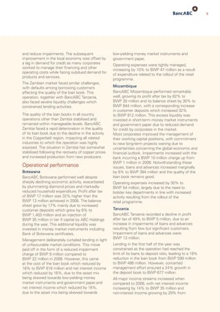 5
low-yielding money market instruments and
government paper.
Operating expenses were tightly managed,
increasing by 10% to BWP 47 million as a result
of expenditure related to the rollout of the retail
programme.
Mozambique
BancABC Mozambique performed remarkably
well, growing its profit after tax by 82% to
BWP 30 million and its balance sheet by 30% to
BWP 844 million, with a corresponding increase
in customer deposits which increased 32%
to BWP 812 million. This excess liquidity was
invested in short-term money market instruments
and government paper due to reduced demand
for credit by corporates in the market.
Most corporates improved the management of
their working capital positions, with commitment
to new long-term projects waning due to
uncertainties concerning the global economic and
financial outlook. Impairments increased with the
bank incurring a BWP 10 million charge up from
BWP 1 million in 2008. Notwithstanding these
issues, loans and advances increased marginally
by 6% to BWP 384 million and the quality of the
loan book remains good.
Operating expenses increased by 30% to
BWP 54 million, largely due to the need to
bolster key departments in line with increased
activity resulting from the rollout of the
retail programme.
Tanzania
BancABC Tanzania recorded a decline in profit
after tax of 49% to BWP 5 million, due to an
increase in impairments of loans and advances
resulting from few but significant customers.
Impairment of loans and advances were
BWP 13 million.
Lending in the first half of the year was
constrained as the operation had reached the
limit of its loans to deposit ratio, leading to a 19%
reduction in the loan book from BWP 599 million
to BWP 486 million. However, concerted
management effort ensured a 24% growth in
the deposit book to BWP 677 million.
All major income streams increased when
compared to 2008, with net interest income
increasing by 14% to BWP 35 million and
non-interest income growing by 29% from
and reduce impairments. The subsequent
improvement in the local economy was offset by
a lag in demand for credit as many corporates
worked to manage their financing and other
operating costs while facing subdued demand for
products and services.
The Zambian market faced similar challenges,
with defaults among borrowing customers
affecting the quality of the loan book. This
operation, together with BancABC Tanzania,
also faced severe liquidity challenges which
constrained lending activities.
The quality of the loan books in all country
operations other than Zambia stabilised and
remained within manageable levels. BancABC
Zambia faced a rapid deterioration in the quality
of its loan book due to the decline in the activity
in the Copperbelt region, impacting all related
industries to which the operation was highly
exposed. The situation in Zambia has somewhat
stabilised following the recovery of copper prices
and increased production from new producers.
Operational performance
Botswana
BancABC Botswana performed well despite
sharply declining economic activity, exacerbated
by plummeting diamond prices and markedly-
reduced household expenditure. Profit after tax
of BWP 17 million was 32% higher than the
BWP 13 million achieved in 2008. The balance
sheet grew by 17% mainly due to increased
customer deposits which grew by 6% to
BWP 1,403 million and an injection of
BWP 35 million in tier II capital by ABC Holdings
during the year. This additional liquidity was
invested in money market instruments including
Bank of Botswana certificates.
Management deliberately curtailed lending in light
of unfavourable market conditions. This move
paid off in the form of a reduced impairment
charge of BWP 9 million compared to
BWP 22 million in 2008. However, this came
at the cost of the loan book which reduced by
16% to BWP 618 million and net interest income
which reduced by 16%, due to the asset mix
being skewed towards low-yielding money
market instruments and government paper.and
net interest income which reduced by 16%,
due to the asset mix being skewed towards
 