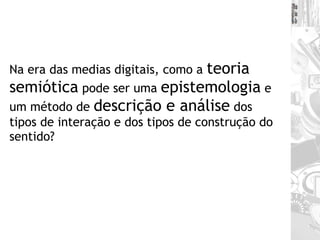 Na era das medias digitais, como a  teoria semiótica  pode ser uma  epistemologia  e um método de  descrição e análise  dos tipos de interação e dos tipos de construção do sentido? 