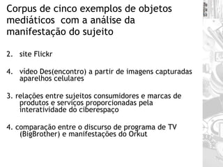 Corpus de cinco exemplos de objetos mediáticos  com a análise da manifestação do sujeito site Flickr vídeo Des(encontro) a partir de imagens capturadas aparelhos celulares 3. relações entre sujeitos consumidores e marcas de produtos e serviços proporcionadas pela interatividade do ciberespaço 4. comparação entre o discurso de programa de TV (BigBrother) e manifestações do Orkut 