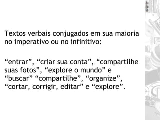 Textos verbais conjugados em sua maioria no imperativo ou no infinitivo:  “ entrar”, “criar sua conta”, “compartilhe suas fotos”, “explore o mundo” e “buscar” “compartilhe”, “organize”, “cortar, corrigir, editar” e “explore”.  