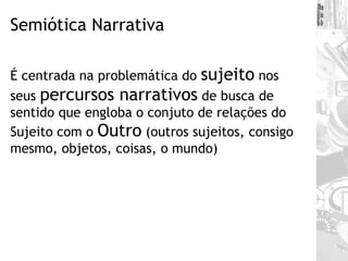 Semiótica Narrativa É centrada na problemática do  sujeito  nos seus  percursos narrativos  de busca de sentido que engloba o conjuto de relações do Sujeito com o  Outro  (outros sujeitos, consigo mesmo, objetos, coisas, o mundo) 