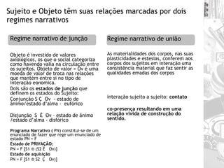 Sujeito e Objeto têm suas relações marcadas por dois regimes narrativos  Objeto é investido de valores axiológicos, os que o social categoriza como havendo valia na circulação entre os sujeitos. Objeto de valor = Ov é uma moeda de valor de troca nas relações que mantém entre si no tipo de interação eonomica. Dois são os  estados de junção  que definem os estados do Sujeito: Conjunção S Ç  Ov  - estado de ânimo/estado d’alma -  eufórico                                                               Disjunção  S  È  Ov – estado de ânimo /estado d’alma - disfórico   Programa Narrativo (  PN) constitui-se de um enunciado de fazer que rege um enunciado de estado PN = F  Estado de PRIVAÇÃO:   PN = F [S1 ® (S2 È   Ov)] Estado de aquisição  PN = F [S1 ® S2  Ç   Ov)] As materialidades dos corpos, nas suas plasticidades e estesias, conferem aos corpos dos sujeitos em interação uma consistência material que faz sentir as qualidades emadas dos corpos interação sujeito a sujeito:  contato co-presença resultando em uma relação vivida de construção do sentido.  Regime narrativo de junção Regime narrativo de união 