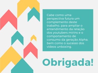Obrigada!
Cabe como uma
perspectiva futura um
complemento deste
trabalho, para ampliar o
entendimento da relação
dos youtubers mirins e o
comportamento de
consumo da geração Alpha,
bem como o sucesso dos
vídeos unboxing.
 