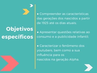 Objetivos
específicos
● Compreender as características
das gerações dos nascidos a partir
de 1925 até os dias atuais;
● Apresentar questões relativas ao
consumo e a publicidade infantil;
● Caracterizar o fenômeno dos
youtubers, bem como a sua
influência para os
nascidos na geração Alpha.
 