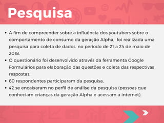 Pesquisa
A fim de compreender sobre a influência dos youtubers sobre o
comportamento de consumo da geração Alpha,  foi realizada uma
pesquisa para coleta de dados, no período de 21 a 24 de maio de
2018.
O questionário foi desenvolvido através da ferramenta Google
Formulários para elaboração das questões e coleta das respectivas
respostas. 
60 respondentes participaram da pesquisa, 
42 se encaixaram no perfil de análise da pesquisa (pessoas que
conheciam crianças da geração Alpha e acessam a internet).
 