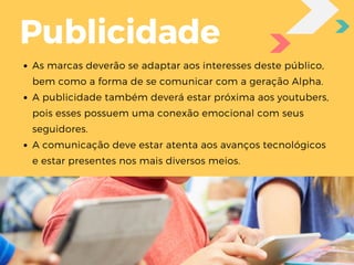 As marcas deverão se adaptar aos interesses deste público,
bem como a forma de se comunicar com a geração Alpha. 
A publicidade também deverá estar próxima aos youtubers,
pois esses possuem uma conexão emocional com seus
seguidores. 
A comunicação deve estar atenta aos avanços tecnológicos
e estar presentes nos mais diversos meios.
Publicidade
 