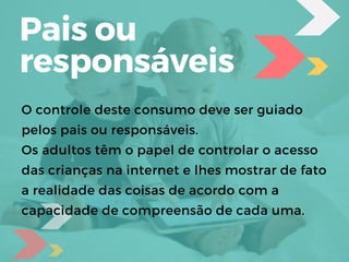 O controle deste consumo deve ser guiado
pelos pais ou responsáveis.
Os adultos têm o papel de controlar o acesso
das crianças na internet e lhes mostrar de fato
a realidade das coisas de acordo com a
capacidade de compreensão de cada uma.
Pais ou
responsáveis
 