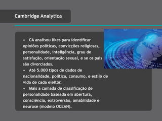 • CA analisou likes para identiﬁcar
opiniões políticas, convicções religiosas,
personalidade, inteligência, grau de
satisfação, orientação sexual, e se os pais
são divorciados.
• Até 5.000 tipos de dados de
nacionalidade, política, consumo, e estilo de
vida de cada eleitor.
• Mais a camada de classiﬁcação de
personalidade baseada em abertura,
consciência, extroversão, amabilidade e
neurose (modelo OCEAN).
Cambridge Analytica
 