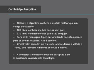 • 10 likes: o algoritmo conhece o usuário melhor que um
colega de trabalho;
• 100 likes: conhece melhor que os seus pais;
• 230 likes: conhece melhor que o seu cônjuge.
• Dark post: mensagem hiper-personalizada que não aparece
para os demais usuários; não é público;
• 77 mil votos somados em 3 estados-chave deram a vitória a
Trump, que recebeu 3 milhões de votos a menos.
• A democracia é o novo campo de disrupção e de
instabilidade causada pela tecnologia.
Cambridge Analytica
 