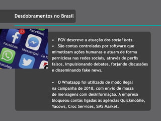 • FGV descreve a atuação dos social bots.
• São contas controladas por software que
mimetizam ações humanas e atuam de forma
perniciosa nas redes sociais, através de perﬁs
falsos, impulsionando debates, forjando discussões
e disseminando fake news.
• O Whatsapp foi utilizado de modo ilegal
na campanha de 2018, com envio de massa
de mensagens com desinformação. A empresa
bloqueou contas ligadas às agências Quickmobile,
Yacows, Croc Services, SMS Market.
Desdobramentos no Brasil
 