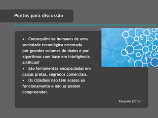 • Consequências humanas de uma
sociedade tecnológica orientada
por grandes volumes de dados e por
algoritmos com base em inteligência
artiﬁcial?
• São ferramentas encapsuladas em
caixas pretas, segredos comerciais.
• Os cidadãos não têm acesso ao
funcionamento e não as podem
compreender.
Pontos para discussão
Pasquale (2015)
 