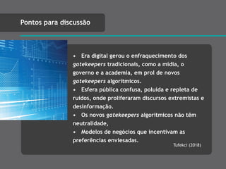 • Era digital gerou o enfraquecimento dos
gatekeepers tradicionais, como a mídia, o
governo e a academia, em prol de novos
gatekeepers algorítmicos.
• Esfera pública confusa, poluída e repleta de
ruídos, onde proliferaram discursos extremistas e
desinformação.
• Os novos gatekeepers algorítmicos não têm
neutralidade,
• Modelos de negócios que incentivam as
preferências enviesadas.
Pontos para discussão
Tufekci (2018)
 